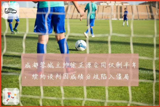 成都蓉城主帅徐正源合同仅剩半年,续约谈判因成绩分歧陷入僵局