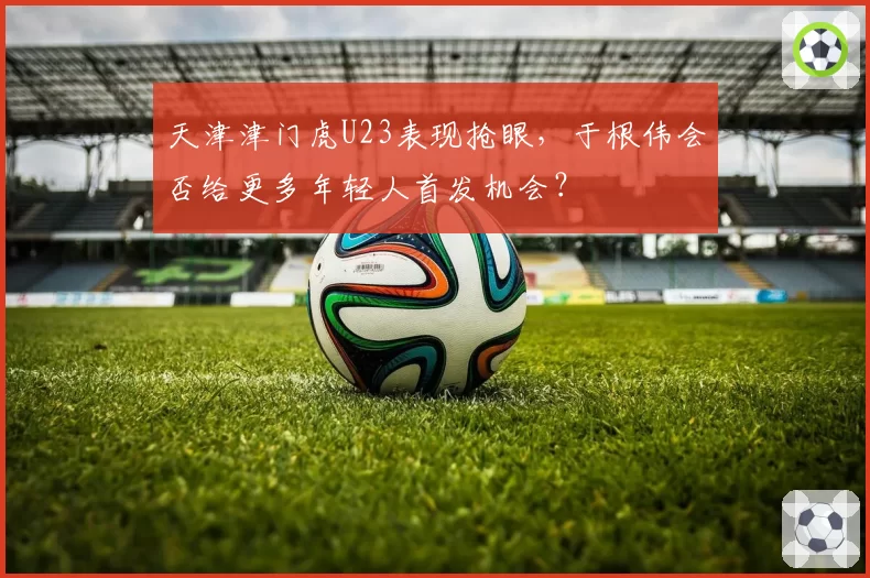 天津津门虎U23表现抢眼,于根伟会否给更多年轻人首发机会?