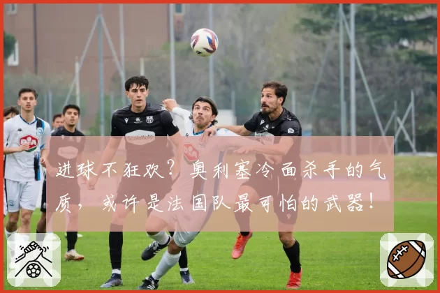 进球不狂欢?奥利塞冷面杀手的气质,或许是法国队最可怕的武器!