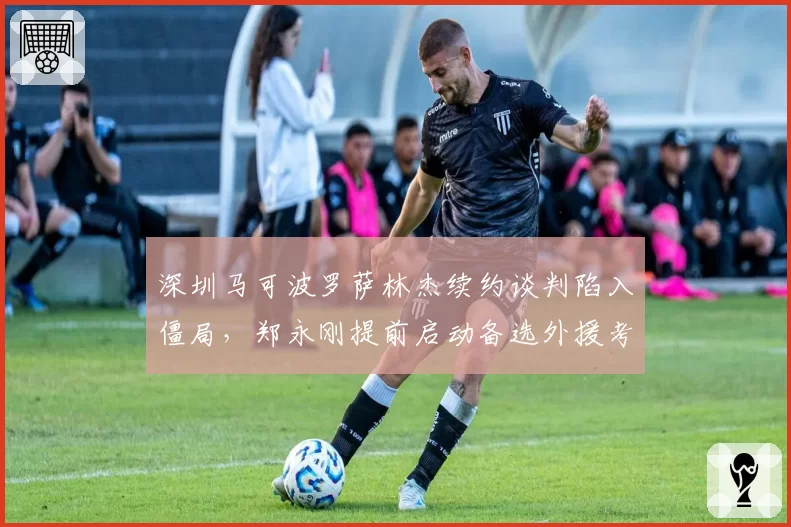深圳马可波罗萨林杰续约谈判陷入僵局,郑永刚提前启动备选外援考察