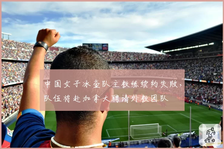 中国女子冰壶队主教练续约失败，队伍将赴加拿大聘请外教团队