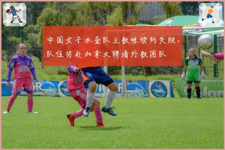 中国女子冰壶队主教练续约失败，队伍将赴加拿大聘请外教团队