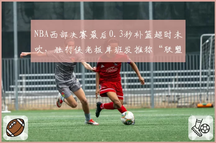 NBA西部决赛最后0.3秒补篮超时未吹,独行侠老板库班发推称“联盟操控”