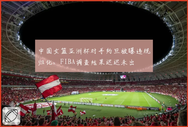 中国女篮亚洲杯对手约旦被曝违规归化，FIBA调查结果迟迟未出