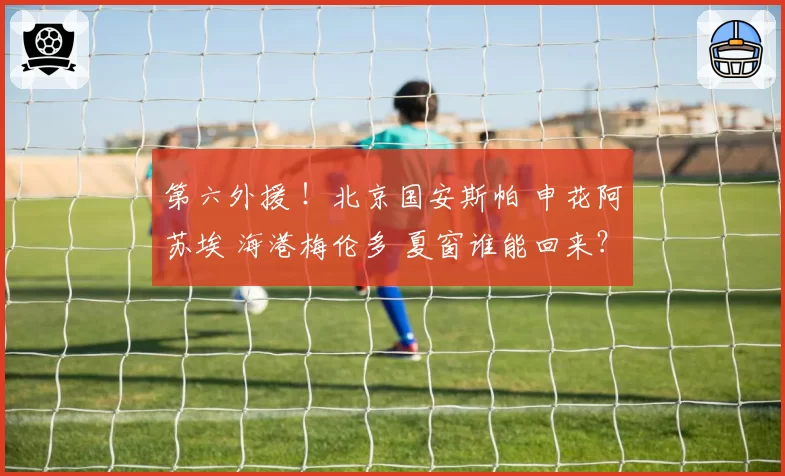 第六外援 !北京国安斯帕 申花阿苏埃 海港梅伦多 夏窗谁能回来?