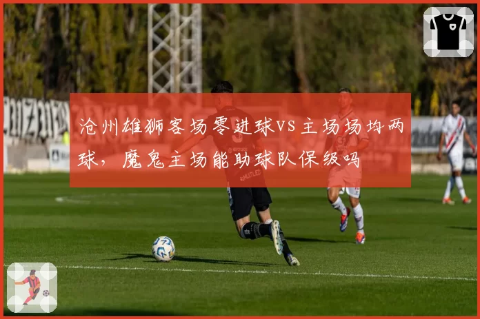 沧州雄狮客场零进球vs主场场均两球,魔鬼主场能助球队保级吗