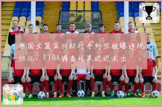中国女篮亚洲杯对手约旦被曝违规归化，FIBA调查结果迟迟未出