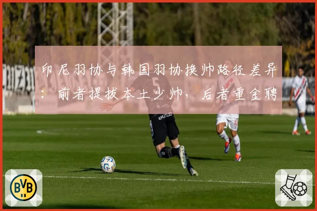 印尼羽协与韩国羽协换帅路径差异：前者提拔本土少帅，后者重金聘请外教