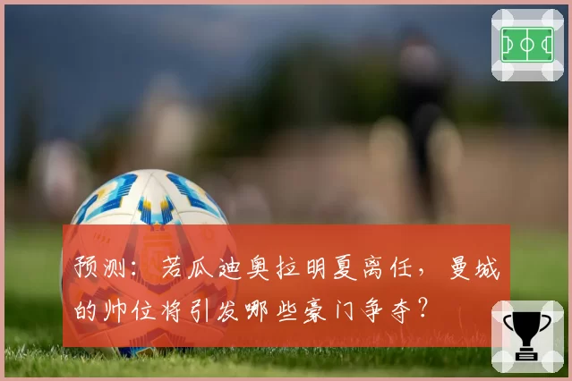 预测：若瓜迪奥拉明夏离任，曼城的帅位将引发哪些豪门争夺？