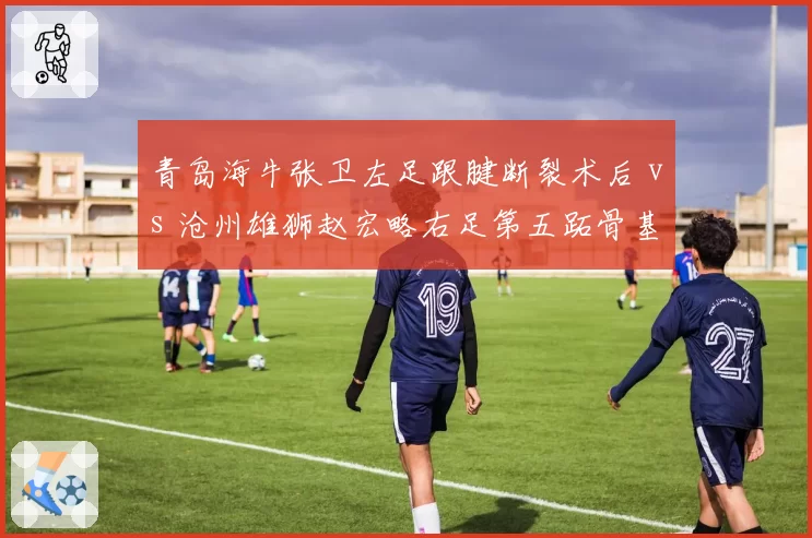 青岛海牛张卫左足跟腱断裂术后 vs 沧州雄狮赵宏略右足第五跖骨基底部骨折：边后卫伤病危机