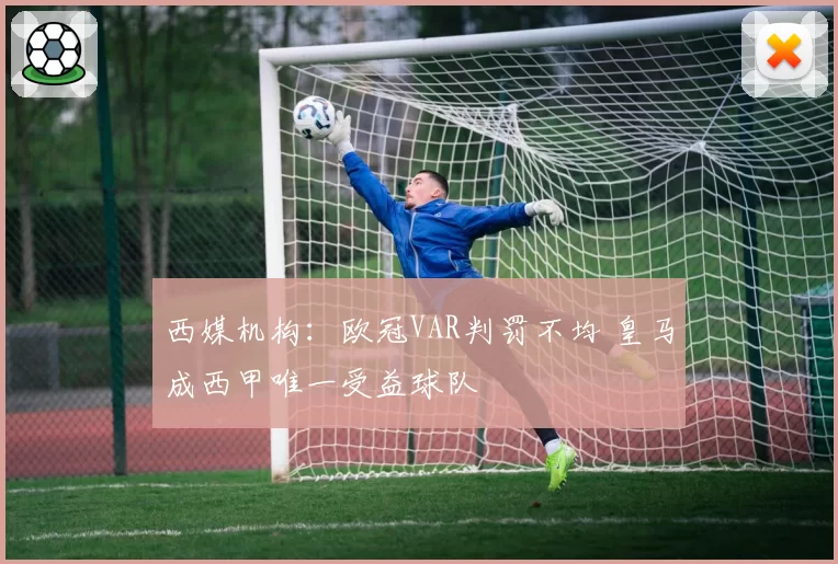 西媒机构：欧冠VAR判罚不均 皇马成西甲唯一受益球队