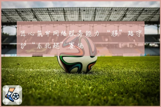 匠心筑牢网络服务能力 “移”路守护“东北超”赛场