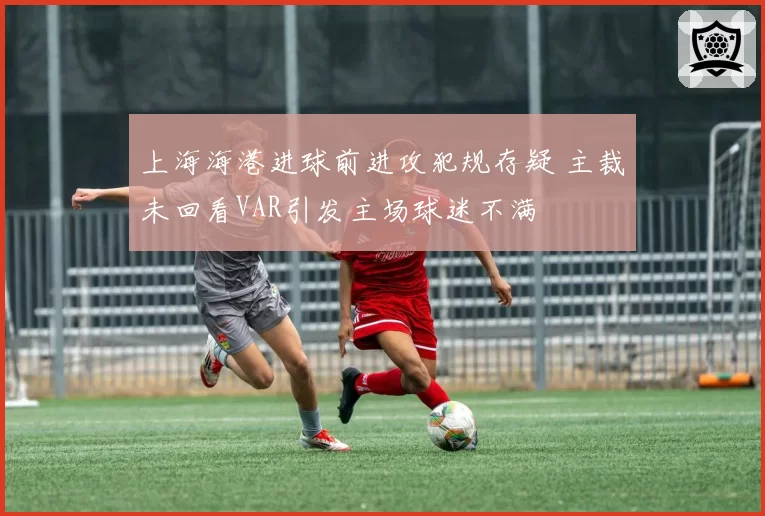 上海海港进球前进攻犯规存疑 主裁未回看VAR引发主场球迷不满