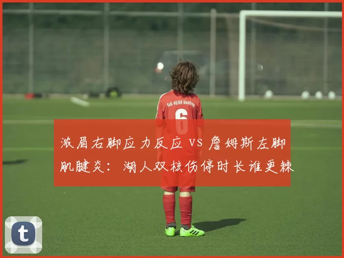 浓眉右脚应力反应 vs 詹姆斯左脚肌腱炎：湖人双核伤停时长谁更棘手