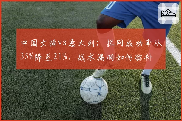 中国女排vs意大利:拦网成功率从35%降至21%,战术漏洞如何弥补