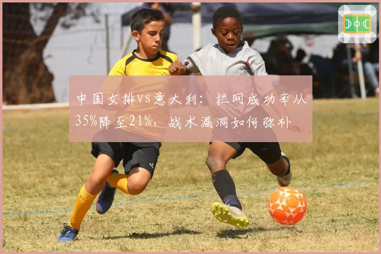 中国女排vs意大利:拦网成功率从35%降至21%,战术漏洞如何弥补