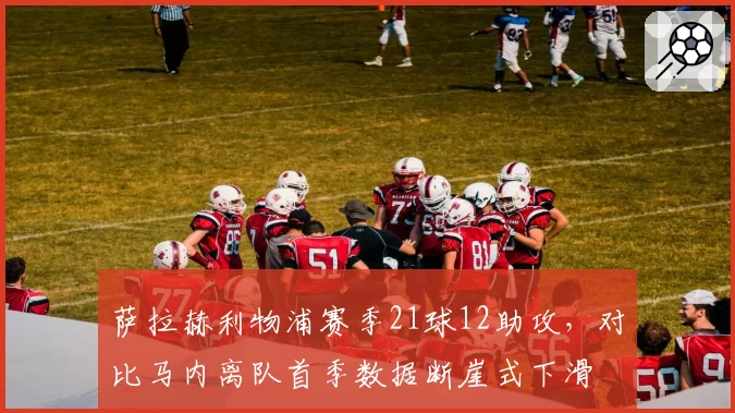 萨拉赫利物浦赛季21球12助攻,对比马内离队首季数据断崖式下滑
