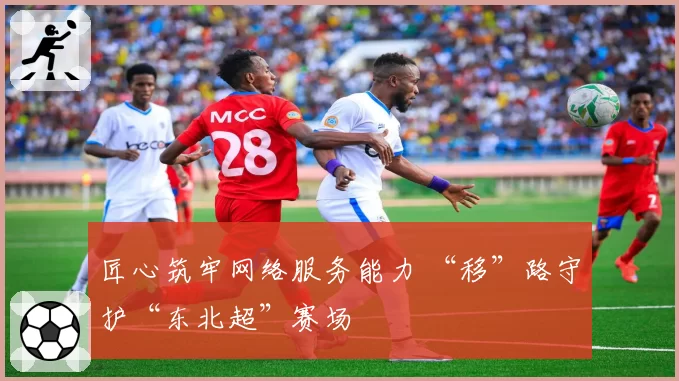 匠心筑牢网络服务能力 “移”路守护“东北超”赛场