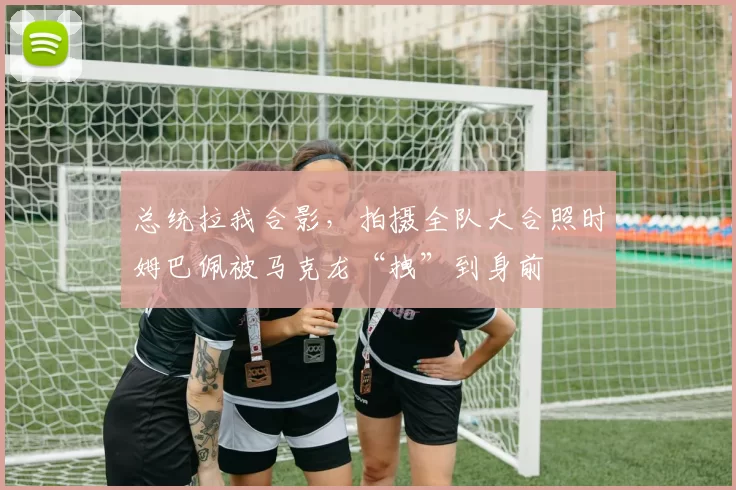 总统拉我合影，拍摄全队大合照时姆巴佩被马克龙“拽”到身前
