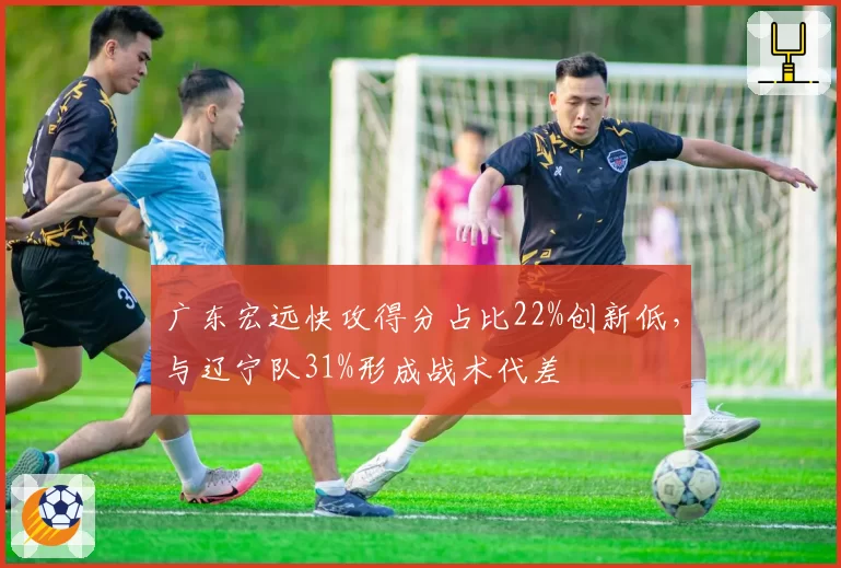 广东宏远快攻得分占比22%创新低,与辽宁队31%形成战术代差