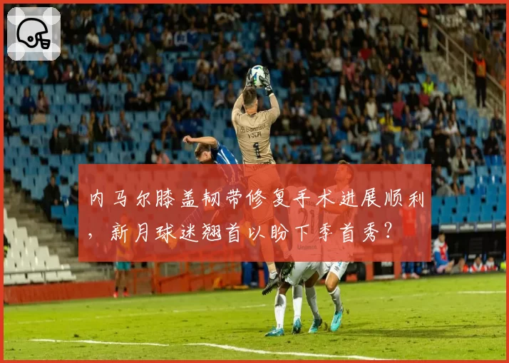 内马尔膝盖韧带修复手术进展顺利,新月球迷翘首以盼下季首秀?
