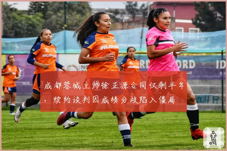成都蓉城主帅徐正源合同仅剩半年,续约谈判因成绩分歧陷入僵局