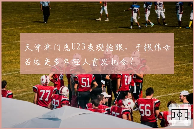 天津津门虎U23表现抢眼,于根伟会否给更多年轻人首发机会?