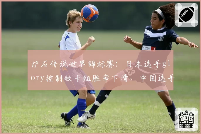 炉石传说世界锦标赛:日本选手glory控制牧卡组胜率下滑,中国选手XiaoT快攻节奏压缩策略成关键