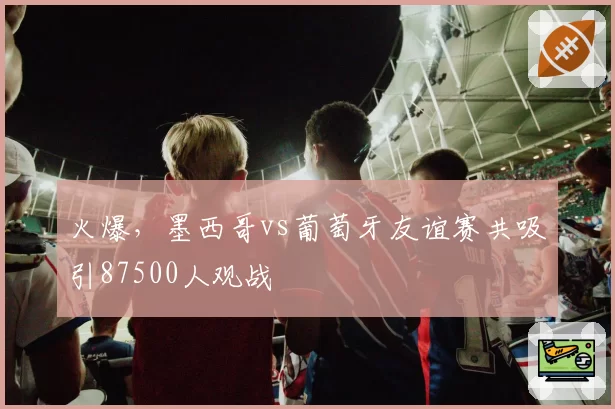 火爆，墨西哥vs葡萄牙友谊赛共吸引87500人观战