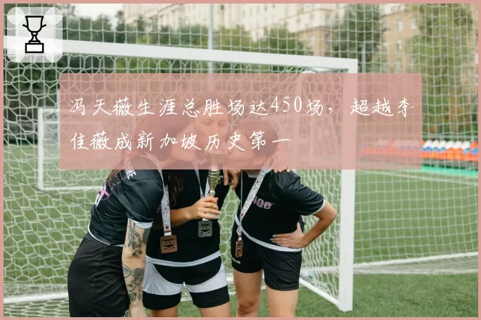 冯天薇生涯总胜场达450场，超越李佳薇成新加坡历史第一