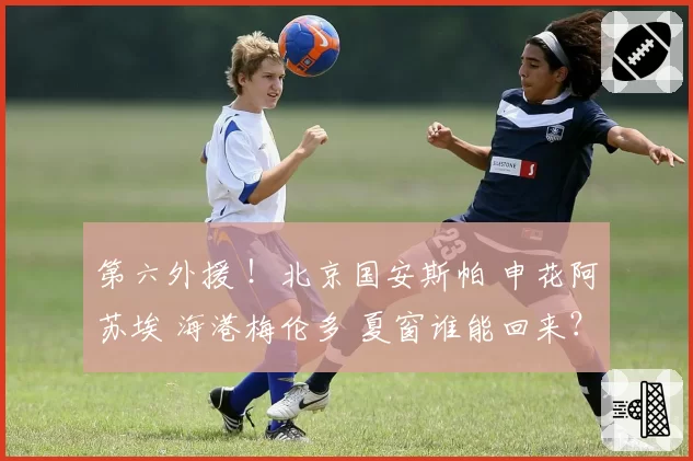 第六外援 ！北京国安斯帕 申花阿苏埃 海港梅伦多 夏窗谁能回来？