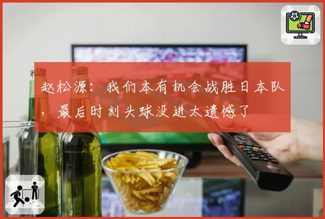 赵松源:我们本有机会战胜日本队,最后时刻头球没进太遗憾了