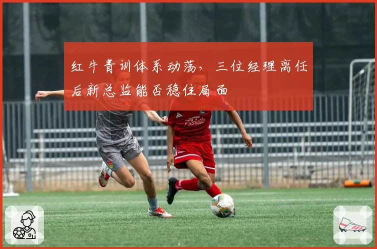 红牛青训体系动荡，三位经理离任后新总监能否稳住局面