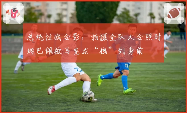 总统拉我合影，拍摄全队大合照时姆巴佩被马克龙“拽”到身前