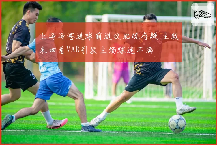 上海海港进球前进攻犯规存疑 主裁未回看VAR引发主场球迷不满