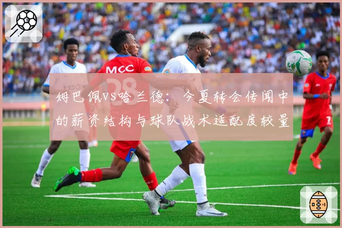 姆巴佩vs哈兰德：今夏转会传闻中的薪资结构与球队战术适配度较量