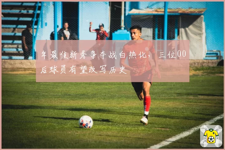 年最佳新秀争夺战白热化，三位00后球员有望改写历史